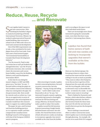 BETTERBUILDER.CA | ISSUE 25 | SPRING 2018
After returning to Canada, Lapidus
started a renovating business, focused
on green construction, but also
“flipping” – buying, fixing and selling
a house – “until it didn’t make sense
financially to do so,” he says. Not
interested in quick cosmetic updating,
and preferring instead to thoroughly
renovate for full functioning and
energy efficiency, he found it hard to
make a profit in today’s hot market.
Lapidus turned his full attention
to green renovating of single-family
detached homes and semis, but also
condos. He’s found that home owners
of both old and new condos are looking
to incorporate upgrades that weren’t
available at the time from the builder,
Reduce, Reuse, Recycle
… and Renovate
sitespecific / ALEX NEWMAN
Sam Lapidus
26
and to reconfigure the space to suit
their individual needs better.
There are increasingly more clients
interested in going the sustainable
route, even when they have to pay
more for it. And among these clients,
there are two distinct groups: the
first group is keen to reduce their
construction waste and the second is
willing to recycle as much as possible.
“They want to reduce their footprint,
so we discuss how to get less of this
disposal into the waste pile and more
into the recycling pile, and we look
at alternative ways to dissemble this
house – or interior of a condo – in order
to divert some waste to recycling.”
There’s Habitat for Humanity and
Restore, which takes kitchen cabinets
and building materials, but there’s
also furniture banks for those items
that won’t fit with the new look and
would otherwise go into the dumpster,
Lapidus says.
Next is making a concentrated
effort to reduce construction waste,
which Lapidus says is entirely possible
through planning – for example, tile
can be cut to waste little if it’s stepped
S
am Lapidus hadn’t meant to
get into construction. After
finishing his bachelor’s degree
in analytical marketing at Florida
International University (Miami), he
worked in pharmaceutical financial
model building, then returned to
school to do an MBA with a focus on
retail and commercial development.
One of the MBA requirements was
to take a class unrelated to his main
degree focus of Far East trade. From
that came a final research paper,
“Environmental Sustainability in
Canada’s Real Estate Development
Industry.”
“For the research, I had to take
real estate law as well, got hooked and
changed direction,” says the 39-year-
old Toronto renovator, who currently
chairs the renovator and custom
home builder council for the Building
Industry and Land Development
Association (BILD).
At the time he was doing his
master’s degree, in 2007 and 2008,
green was a “hot item,” he says. “I
learned [while writing the paper on
the Canadian construction industry]
what was coming down the pipe. On
the government side, there would
be controls such as carbon tax. I saw
this as an opportunity in terms of
employment, that returning home to
Canada I would have this research
paper to support my understanding.”
The paper, he says, used German
and Austrian building practices
as a co-operative model, and then
compared the Canadian Green
Building Council’s LEED programs
with that of the European ASHRAE
metrics program.
Lapidus has found that
home owners of both
old and new condos are
looking to incorporate
upgrades that weren’t
available at the time
from the builder.
 