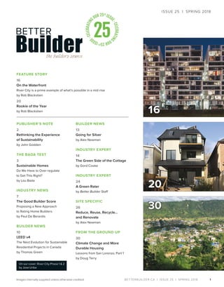 BETTERBUILDER.CA | ISSUE 25 | SPRING 2018
16
1
PUBLISHER’S NOTE
2
Rethinking the Experience
of Sustainability
by John Godden
THE BADA TEST
3
Sustainable Homes
Do We Have to Over-regulate
to Get This Right?
by Lou Bada
INDUSTRY NEWS
7
The Good Builder Score
Proposing a New Approach
to Rating Home Builders
by Paul De Berardis
BUILDER NEWS
10
LEED v4
The Next Evolution for Sustainable
Residential Projects in Canada
by Thomas Green
BUILDER NEWS
13
Going for Silver
by Alex Newman
INDUSTRY EXPERT
14
The Green Side of the Cottage
by Gord Cooke
INDUSTRY EXPERT
24
A Green Rater
by Better Builder Staff
SITE SPECIFIC
26
Reduce, Reuse, Recycle…
and Renovate
by Alex Newman
FROM THE GROUND UP
30
Climate Change and More
Durable Housing
Lessons from San Lorenzo, Part 1
by Doug Tarry
FEATURE STORY
16
On the Waterfront
River City is a prime example of what’s possible in a mid-rise
by Rob Blackstien
20
Rookie of the Year
by Rob Blackstien
30
ISSUE 25 | SPRING 2018
On our cover: River City Phase 1 & 2
by Jose Uribe
Images internally supplied unless otherwise credited.
20
 