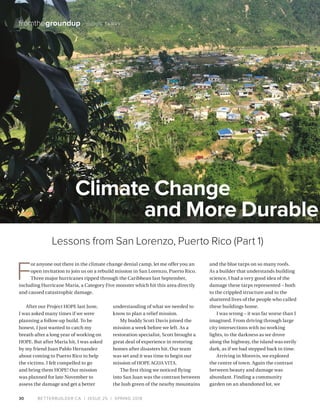 BETTERBUILDER.CA | ISSUE 25 | SPRING 201830
fromthegroundup / DOUG TARRY
After our Project HOPE last June,
I was asked many times if we were
planning a follow-up build. To be
honest, I just wanted to catch my
breath after a long year of working on
HOPE. But after Maria hit, I was asked
by my friend Juan Pablo Hernandez
about coming to Puerto Rico to help
the victims. I felt compelled to go
and bring them HOPE! Our mission
was planned for late November to
assess the damage and get a better
understanding of what we needed to
know to plan a relief mission.
My buddy Scott Davis joined the
mission a week before we left. As a
restoration specialist, Scott brought a
great deal of experience in restoring
homes after disasters hit. Our team
was set and it was time to begin our
mission of HOPE AGUA VITA.
The first thing we noticed flying
into San Juan was the contrast between
the lush green of the nearby mountains
and the blue tarps on so many roofs.
As a builder that understands building
science, I had a very good idea of the
damage these tarps represented – both
to the crippled structure and to the
shattered lives of the people who called
these buildings home.
I was wrong – it was far worse than I
imagined. From driving through large
city intersections with no working
lights, to the darkness as we drove
along the highway, the island was eerily
dark, as if we had stepped back in time.
Arriving in Morovis, we explored
the centre of town. Again the contrast
between beauty and damage was
abundant. Finding a community
garden on an abandoned lot, we
Climate Change
and More Durable
F
or anyone out there in the climate change denial camp, let me offer you an
open invitation to join us on a rebuild mission in San Lorenzo, Puerto Rico.
Three major hurricanes ripped through the Caribbean last September,
including Hurricane Maria, a Category Five monster which hit this area directly
and caused catastrophic damage.
Lessons from San Lorenzo, Puerto Rico (Part 1)
 