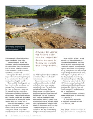 BETTERBUILDER.CA | ISSUE 25 | SPRING 2018
On the final day, we had a review
meeting with the community. We
taught them about mould and reme­
diation, malaria and standing water,
cholera and the need to compost their
organics. Since there was no garbage
pickup, we explained why they needed
to split their garbage into wood, metal,
junk, organic and plastics. We asked
that they begin this immediately
before disease begins to kill people.
We must go back to help give them
HOPE: water, energy, health and safe
buildings that will withstand the next
hurricane. The list is very long and
time is so short. We need volunteers
and we need funding.
For more information, go to www.
hopeaguavita.com or facebook.com/
HOPEAGUAVITA.
Our fundraising efforts can
be supported at GoFundMe.com/
HOPEAGUAVITA. BB
Doug Tarry Jr is director of marketing at
Doug Tarry Homes in St. Thomas, Ontario.
32
few residents to volunteer to help us
assess the damage to the town.
The next morning, we met our
volunteers. We asked why there were
no street names. They said the streets
have no names, but they wished to
name them after Canada, as we had
come from Canada to help.
We began at the school. One build­
ing had the roof completely destroyed.
It had contained the classrooms for
music, science, English and IT.
The school, like the village, did not
have electricity. The greenhouse was
damaged and there was no money
for a new mesh cover or even seeds.
We learned that the science class
had never even had a microscope or
chemistry set. The students were let go
early each day as there was no drinking
water for them. We adopted the school
and are going back to help save it.
After the school, we began a house-
by-house assessment. The very first
home was fully contaminated with
deadly toxic mould – some of the
worst I’ve ever seen! The home owner
was still living there. The second home
had lost its roof and was also fully
contaminated.
We showed our team how to flag
each home with a number in chalk
on the front of the home and take a
photo for reference. The symbolism
of chalking homes was deeply
disheartening, especially when we
would come across a home that could
not be saved. That was the saddest
of all. Only the more well off had
generators; the majority lived in total
darkness until sunrise. Mothers would
begin crying when the sun goes down,
fearful for their babies in the darkness.
I can’t even imagine. We came to
understand that they were suffering
from post-traumatic stress disorder.
Arriving at San Lorenzo
was literally a leap of
faith. The bridge across
the river was gone, so
the only way in was to
drive through the river.
A typical scene, damaged bridges
hampered aid and rebuilding
efforts in remote areas.
 