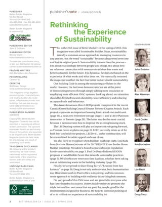 BETTERBUILDER.CA | ISSUE 25 | SPRING 20182
T
his is the 25th issue of Better Builder. In the spring of 2012, this
magazine was called Sustainable Builder. To us, sustainability
is really a common-sense approach to managing resources in
any process. But the word “sustainable” became a buzzword over time
and lost its original punch. Sustainability is more than the process –
it is about relationships between people and things. It is about how
we value our connection with resources to achieve less waste and
better outcomes for the future. It is dynamic, flexible and based on the
experience of what works and what does not. We eventually renamed
the magazine to reflect the fact that better builders build sustainability.
Our Building Code is among the most energy efficient in the
world. However, the last issue demonstrated we are at the point
of diminishing returns through simply adding more insulation or
employing more efficient HVAC systems. Looking ahead, our attention
should be directed towards durability, water efficiency and reducing
occupant loads and behaviour.
This issue showcases three LEED projects recognized in the recent
Canada Green Building Council Greater Toronto Chapter Awards. Each
project represents an important housing form: a mid-rise multi-unit
(page 16), a near zero retirement cottage (page 14) and a LEED Platinum
renovation in Toronto (page 20). The latter may be the most crucial,
because it demonstrates how to improve the existing housing stock.
The LEED rating system will play an important role going forward,
as Thomas Green explains on page 10. LEED currently exists as v4 for
both low- and mid-rise projects. LEED v4.1, under construction, will
be streamlined for wider appeal and ease of use.
We also need to recognize when builders do things right. Lou Bada
from Starlane Homes (winner of the 2017 RESNET Cross Border Home
Builder Challenge President’s Award) argues why over-regulation
hinders sustainability on page 3. Paul De Berardis from RESCON
proposes a Good Builder Score that rewards sustainable practices
(page 7). We also feature renovator Sam Lapidus, who has been taking
aim at minimizing waste in the building industry (page 26).
Finally, we are proud to share Doug Tarry’s “Lessons from San
Lorenzo” on page 30. Doug is not only an innovator, but a humanitarian
too. His current work in Puerto Rico is inspiring, and his common-
sense approach to building with resiliency is anything but common.
I’m very proud of this 25th issue and am grateful to everyone who
has contributed to its success. Better Builder strives to promote the
triple bottom line: outcomes that are good for people, good for the
environment and good for business. We hope to continue pushing all
of us to rethink our experience of sustainability. BB
Rethinking
the Experience
of Sustainability
PUBLISHER
Better Builder Magazine
63 Blair Street
Toronto ON M4B 3N5
416-481-4218 | fax 416-481-4695
sales@betterbuilder.ca
Better Builder Magazine
is a sponsor of
PUBLISHING EDITOR
John B. Godden
MANAGING EDITOR
Wendy Shami
editorial@betterbuilder.ca
To advertise, contribute a story,
or join our distribution list, please
contact editorial@betterbuilder.ca
FEATURE WRITERS
Rob Blackstien, Alex Newman
PROOFREADING
Carmen Siu
CREATIVE
Wallflower Design
www.wallflowerdesign.com
This magazine brings together
premium product manufacturers
and leading builders to create
better, differentiated homes and
buildings that use less energy,
save water and reduce our
impact on the environment.
PUBLICATION NUMBER
42408014
Copyright by Better Builder
Magazine. Contents may not be
reprinted or reproduced without
written permission. The opinions
expressed herein are exclusively
those of the authors and assumed
to be original work. Better Builder
Magazine cannot be held liable
for any damage as a result of
publishing such works.
TRADEMARK DISCLAIMER
All company and/or product
names may be trade names,
trademarks and/or registered
trademarks of the respective
owners with which they are
associated.
UNDELIVERABLE MAIL
Better Builder Magazine
63 Blair Street
Toronto ON M4B 3N5
Better Builder Magazine is
published four times a year.
publisher’snote / JOHN GODDEN
John Godden
Alex Newman
Gord Cooke
Rob Blackstien
Lou Bada
Doug Tarry
CONTRIBUTORS
 
