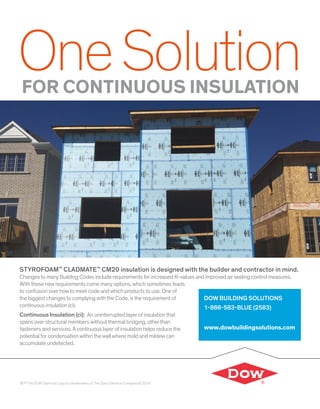 OneSolutionFOR CONTINUOUS INSULATION
®™ The DOW Diamond Logo is a trademarks of The Dow Chemical Company © 2018
STYROFOAM™
CLADMATE™
CM20 insulation is designed with the builder and contractor in mind.
Changes to many Building Codes include requirements for increased R-values and improved air sealing control measures.
With these new requirements come many options, which sometimes leads
to confusion over howto meet code and which products to use. One of
the biggest changes to complying with the Code, is the requirement of
continuous insulation (ci).
Continuous Insulation (ci): An uninterrupted layer of insulation that
spans over structural members without thermal bridging, otherthan
fasteners and services. A continuous layer of insulation helps reduce the
potential for condensation within the wall where mold and mildew can
accumulate undetected.
DOW BUILDING SOLUTIONS
1-866-583-BLUE (2583)
www.dowbuildingsolutions.com
 