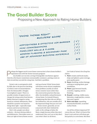 BETTERBUILDER.CA | ISSUE 25 | SPRING 2018 7
industrynews / PAUL DE BERARDIS
Tarion’s role is anticipated to shift
by 2020, due to the province deciding
to enforce some recommendations
from the Honourable J. Douglas
Cunningham’s report. There is a
possible window of opportunity to
change the rating system from hereon.
Rather than just a negative rating
based on cosmetic deficiencies, there
should be a positive one based on
things done right – especially major
systems and structural elements.
Here’s why: people care about
esthetics – the most obvious defects
and deficiencies. That makes sense, as
these are right in front of home owners
and top of mind. While Tarion deals
with home owner-driven complaints,
those problems usually are about
minor cosmetic issues rather than
the construction practices that may
affect the durability and performance
of your home. So instead of buyers
complaining that their tiles are off by a
few millimetres, why not consider all of
the important things that you can’t see?
Home owners, generally, are not
concerned with what’s behind the
walls, in the ceilings or below the
floors, simply because either they don’t
understand, they can’t see or they don’t
care what’s there (or all three).
Let’s look at Tarion’s list of top five
claims: 	
1.	Paint: streaks and brush marks,
drips and splatters, poor coverage,
poor quality paint.
2.	Doors: finishing, surface damage,
sticking or warping doors, poor
installation.
3.	Floors: gaps between boards,
scratches, cupping, uneven
finishing.
4.	Drywall: cracking, visible seams,
blemishes, rough patches, corners
that aren’t square.
5.	 Stairs and steps: squeaking,
mismatched finishes, scratched
surface finish.
Are all five of these important? Of
course they are. What’s in front of the
buyer’s eyes and ears will always get
first priority in a new home. But these
7
The Good Builder Score
Proposing a New Approach to Rating Home Builders
P
erhaps the biggest myth in new-home construction is that a home builder’s
reputation rests with the Tarion warranty program.
Any builder can run into a string of chargeable conciliations against
them by a few buyers (sometimes unreasonable customers), putting a stain on
their record that can stick for a long time. And that’s a problem.
 