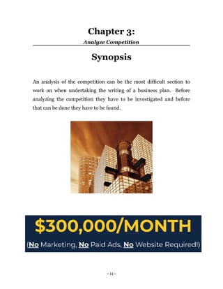 Chapter 3:
Analyze Competition
Synopsis
An analysis of the competition can be the most difficult section to
work on when undertaking the writing of a business plan. Before
analyzing the competition they have to be investigated and before
that can be done they have to be found.
- 11 -
 
