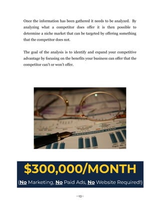 Once the information has been gathered it needs to be analyzed. By
analyzing what a competitor does offer it is then possible to
determine a niche market that can be targeted by offering something
that the competitor does not.
The goal of the analysis is to identify and expand your competitive
advantage by focusing on the benefits your business can offer that the
competitor can’t or won’t offer.
- 13 -
 