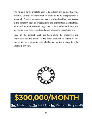 The primary target markets have to be determined as specifically as
possible. Current resources that are available to the company should
be noted. Current resources are contacts already utilized and known
to the company such as organizations and committees. The methods
to be used to break into each target market have to be considered and
may range from fliers, emails and press releases to name but a few.
Once all the ground work has been done the marketing can
commence and the results of the sales analyzed to determine the
success of the strategy to note whether or not the strategy is to be
altered in any way.
16
 
