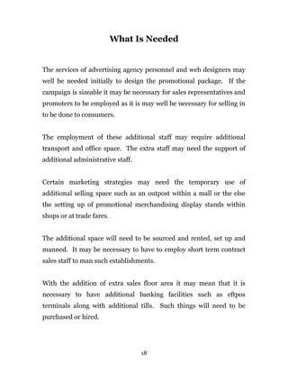 What Is Needed
The services of advertising agency personnel and web designers may
well be needed initially to design the promotional package. If the
campaign is sizeable it may be necessary for sales representatives and
promoters to be employed as it is may well be necessary for selling in
to be done to consumers.
The employment of these additional staff may require additional
transport and office space. The extra staff may need the support of
additional administrative staff.
Certain marketing strategies may need the temporary use of
additional selling space such as an outpost within a mall or the else
the setting up of promotional merchandising display stands within
shops or at trade fares.
The additional space will need to be sourced and rented, set up and
manned. It may be necessary to have to employ short term contract
sales staff to man such establishments.
With the addition of extra sales floor area it may mean that it is
necessary to have additional banking facilities such as eftpos
terminals along with additional tills. Such things will need to be
purchased or hired.
18
 