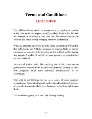 Terms and Conditions
LEGAL NOTICE
The Publisher has strived to be as accurate and complete as possible
in the creation of this report, notwithstanding the fact that he does
not warrant or represent at any time that the contents within are
accurate due to the rapidly changing nature of the Internet.
While all attempts have been made to verify information provided in
this publication, the Publisher assumes no responsibility for errors,
omissions, or contrary interpretation of the subject matter herein.
Any perceived slights of specific persons, peoples, or organizations
are unintentional.
In practical advice books, like anything else in life, there are no
guarantees of income made. Readers are cautioned to reply on their
own judgment about their individual circumstances to act
accordingly.
This book is not intended for use as a source of legal, business,
accounting or financial advice. All readers are advised to seek services
of competent professionals in legal, business, accounting and finance
fields.
You are encouraged to print this book for easy reading.
- 2 -
 
