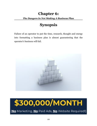 Chapter 6:
The Dangers In Not Making A Business Plan
Synopsis
Failure of an operator to put the time, research, thought and energy
into formatting a business plan is almost guaranteeing that the
operator’s business will fail.
20
 