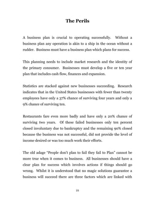 The Perils
A business plan is crucial to operating successfully. Without a
business plan any operation is akin to a ship in the ocean without a
rudder. Business must have a business plan which plans for success.
This planning needs to include market research and the identity of
the primary consumer. Businesses must develop a five or ten year
plan that includes cash flow, finances and expansion.
Statistics are stacked against new businesses succeeding. Research
indicates that in the United States businesses with fewer than twenty
employees have only a 37% chance of surviving four years and only a
9% chance of surviving ten.
Restaurants fare even more badly and have only a 20% chance of
surviving two years. Of these failed businesses only ten percent
closed involuntary due to bankruptcy and the remaining 90% closed
because the business was not successful, did not provide the level of
income desired or was too much work their efforts.
The old adage “People don’t plan to fail they fail to Plan” cannot be
more true when it comes to business. All businesses should have a
clear plan for success which involves actions if things should go
wrong. Whilst it is understood that no magic solutions guarantee a
business will succeed there are three factors which are linked with
21
 