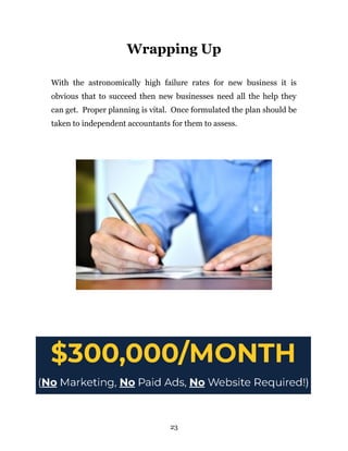 Wrapping Up
With the astronomically high failure rates for new business it is
obvious that to succeed then new businesses need all the help they
can get. Proper planning is vital. Once formulated the plan should be
taken to independent accountants for them to assess.
23
 