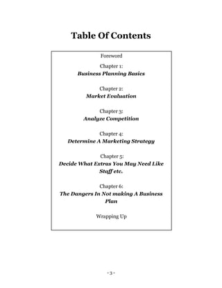 Table Of Contents
- 3 -
Foreword
Chapter 1:
Business Planning Basics
Chapter 2:
Market Evaluation
Chapter 3:
Analyze Competition
Chapter 4:
Determine A Marketing Strategy
Chapter 5:
Decide What Extras You May Need Like
Staff etc.
Chapter 6:
The Dangers In Not making A Business
Plan
Wrapping Up
 