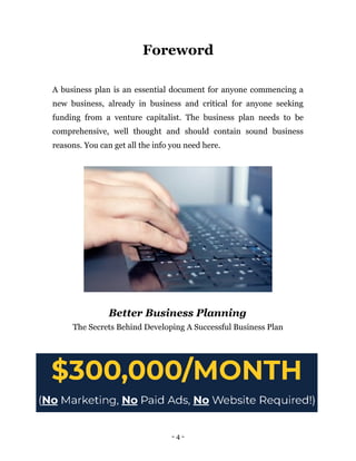 Foreword
A business plan is an essential document for anyone commencing a
new business, already in business and critical for anyone seeking
funding from a venture capitalist. The business plan needs to be
comprehensive, well thought and should contain sound business
reasons. You can get all the info you need here.
Better Business Planning
The Secrets Behind Developing A Successful Business Plan
- 4 -
 