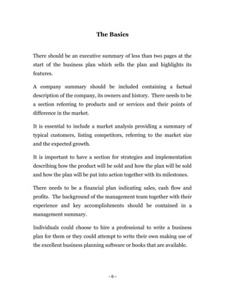 The Basics
There should be an executive summary of less than two pages at the
start of the business plan which sells the plan and highlights its
features.
A company summary should be included containing a factual
description of the company, its owners and history. There needs to be
a section referring to products and or services and their points of
difference in the market.
It is essential to include a market analysis providing a summary of
typical customers, listing competitors, referring to the market size
and the expected growth.
It is important to have a section for strategies and implementation
describing how the product will be sold and how the plan will be sold
and how the plan will be put into action together with its milestones.
There needs to be a financial plan indicating sales, cash flow and
profits. The background of the management team together with their
experience and key accomplishments should be contained in a
management summary.
Individuals could choose to hire a professional to write a business
plan for them or they could attempt to write their own making use of
the excellent business planning software or books that are available.
- 6 -
 