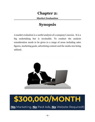 Chapter 2:
Market Evaluation
Synopsis
A market evaluation is a useful analysis of a company’s success. It is a
big undertaking but is invaluable. To conduct the analysis
consideration needs to be given to a range of areas including sales
figures, marketing goals, advertising content and the media mix being
utilized.
- 8 -
 