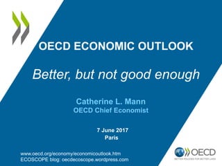 OECD ECONOMIC OUTLOOK
Better, but not good enough
www.oecd.org/economy/economicoutlook.htm
ECOSCOPE blog: oecdecoscope.wordpress.com
Catherine L. Mann
OECD Chief Economist
7 June 2017
Paris
 