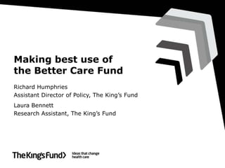 Making best use of
the Better Care Fund
Richard Humphries
Assistant Director of Policy, The King’s Fund
Laura Bennett
Research Assistant, The King’s Fund

 