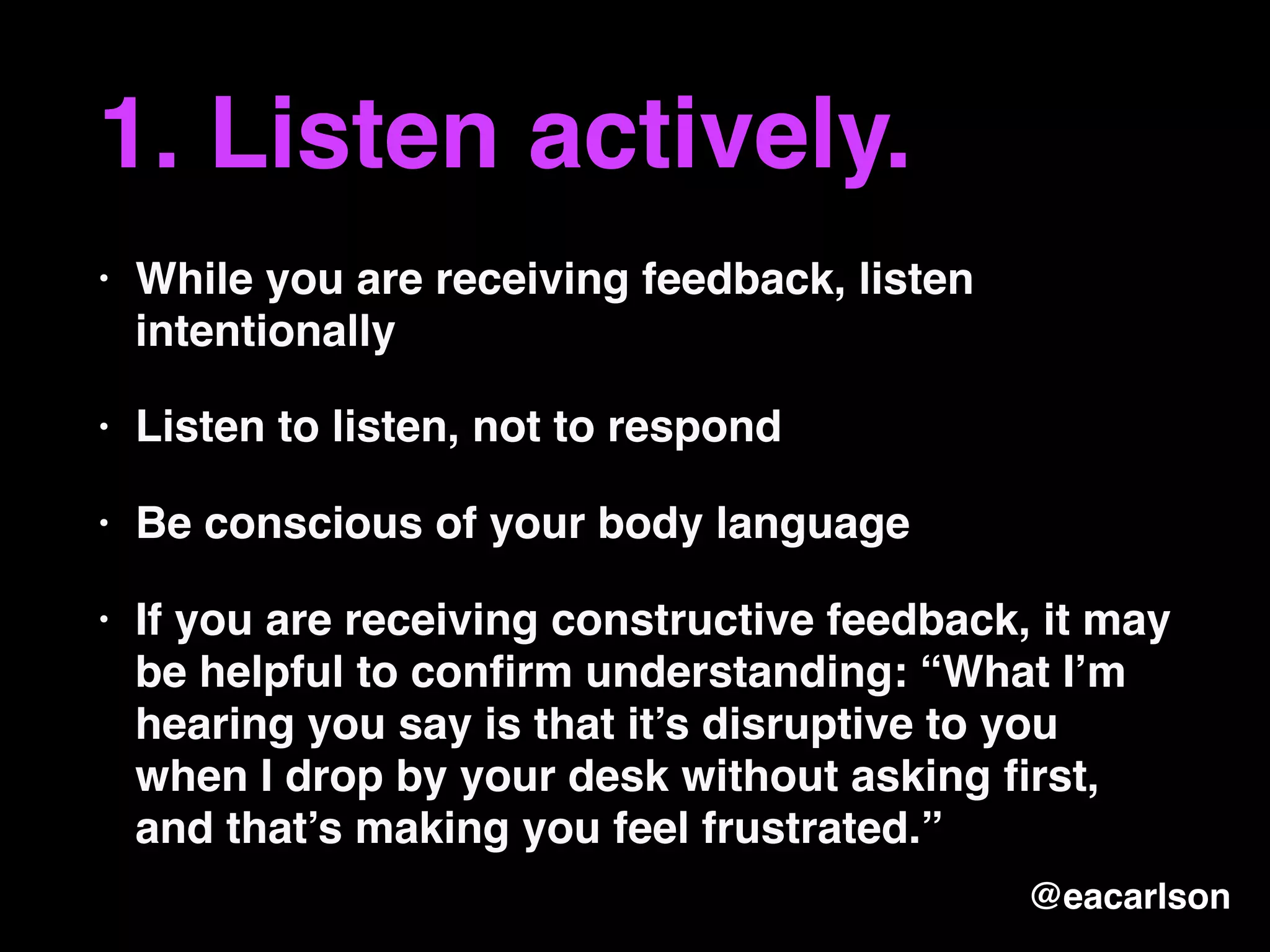 1. Listen actively.
• While you are receiving feedback, listen
intentionally
• Listen to listen, not to respond
• Be conscious of your body language
• If you are receiving constructive feedback, it may
be helpful to conﬁrm understanding: “What I’m
hearing you say is that it’s disruptive to you
when I drop by your desk without asking ﬁrst,
and that’s making you feel frustrated.”
@eacarlson
 