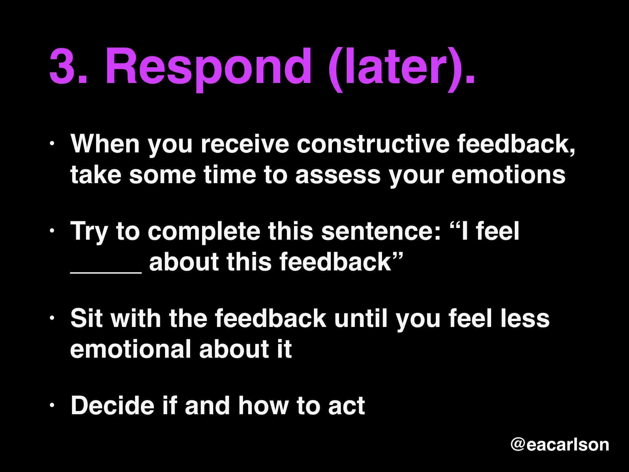 3. Respond (later).
• When you receive constructive feedback,
take some time to assess your emotions
• Try to complete this sentence: “I feel
_____ about this feedback”
• Sit with the feedback until you feel less
emotional about it
• Decide if and how to act
@eacarlson
 