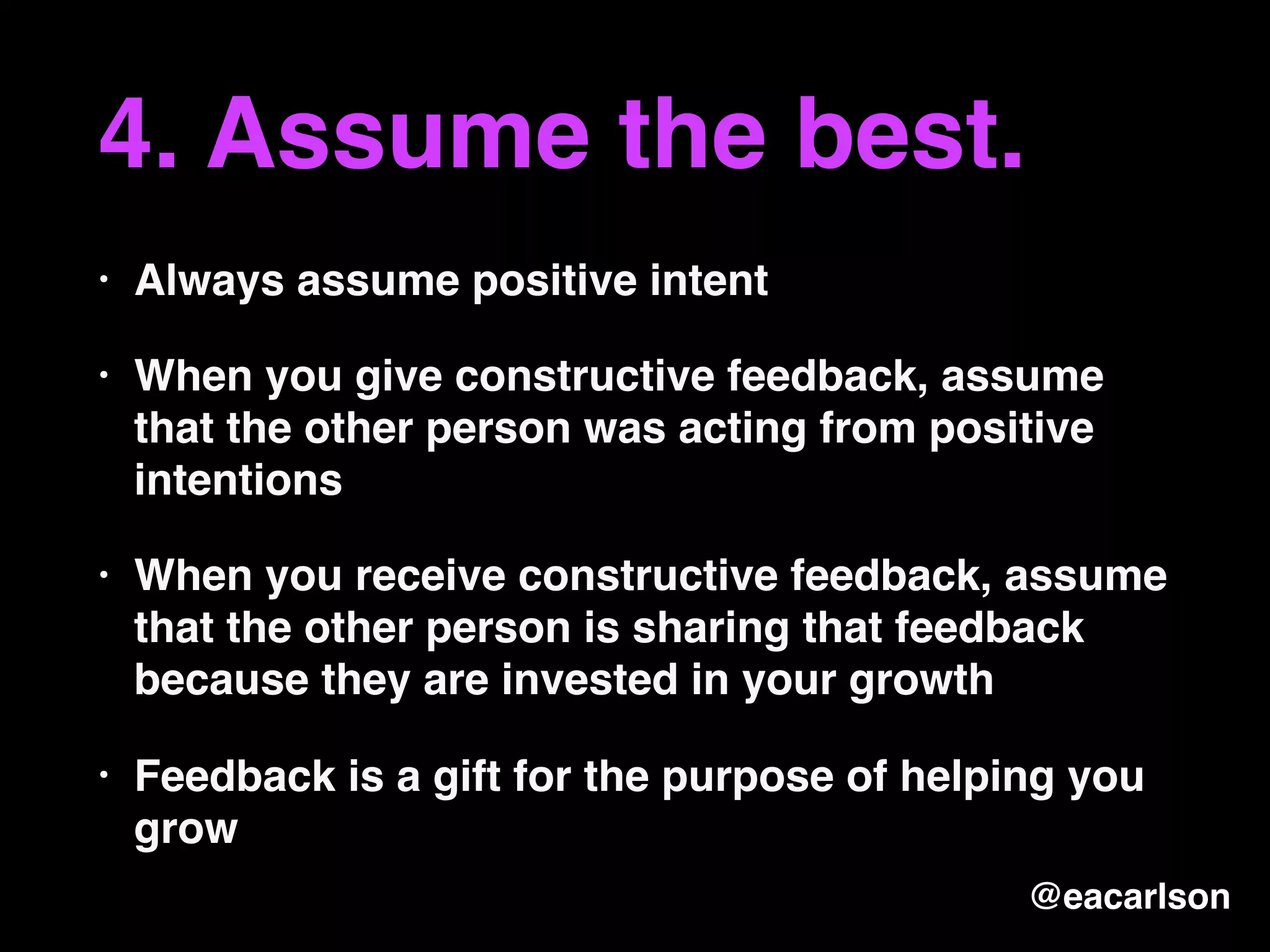 4. Assume the best.
• Always assume positive intent
• When you give constructive feedback, assume
that the other person was acting from positive
intentions
• When you receive constructive feedback, assume
that the other person is sharing that feedback
because they are invested in your growth
• Feedback is a gift for the purpose of helping you
grow
@eacarlson
 