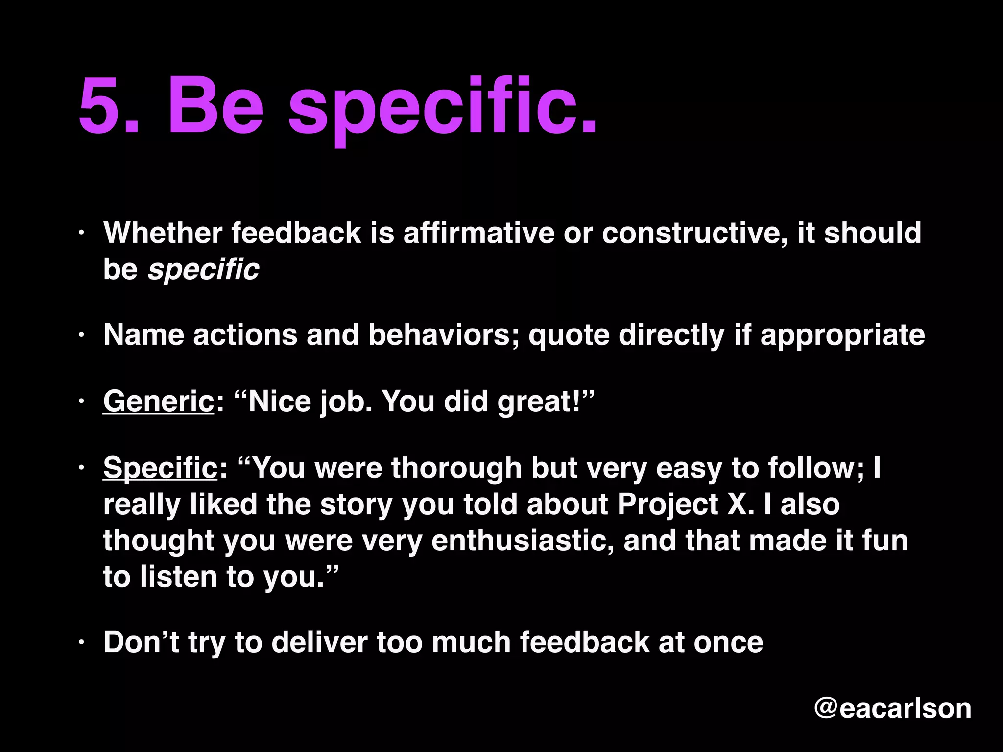 5. Be speciﬁc.
• Whether feedback is afﬁrmative or constructive, it should
be speciﬁc
• Name actions and behaviors; quote directly if appropriate
• Generic: “Nice job. You did great!”
• Speciﬁc: “You were thorough but very easy to follow; I
really liked the story you told about Project X. I also
thought you were very enthusiastic, and that made it fun
to listen to you.”
• Don’t try to deliver too much feedback at once
@eacarlson
 