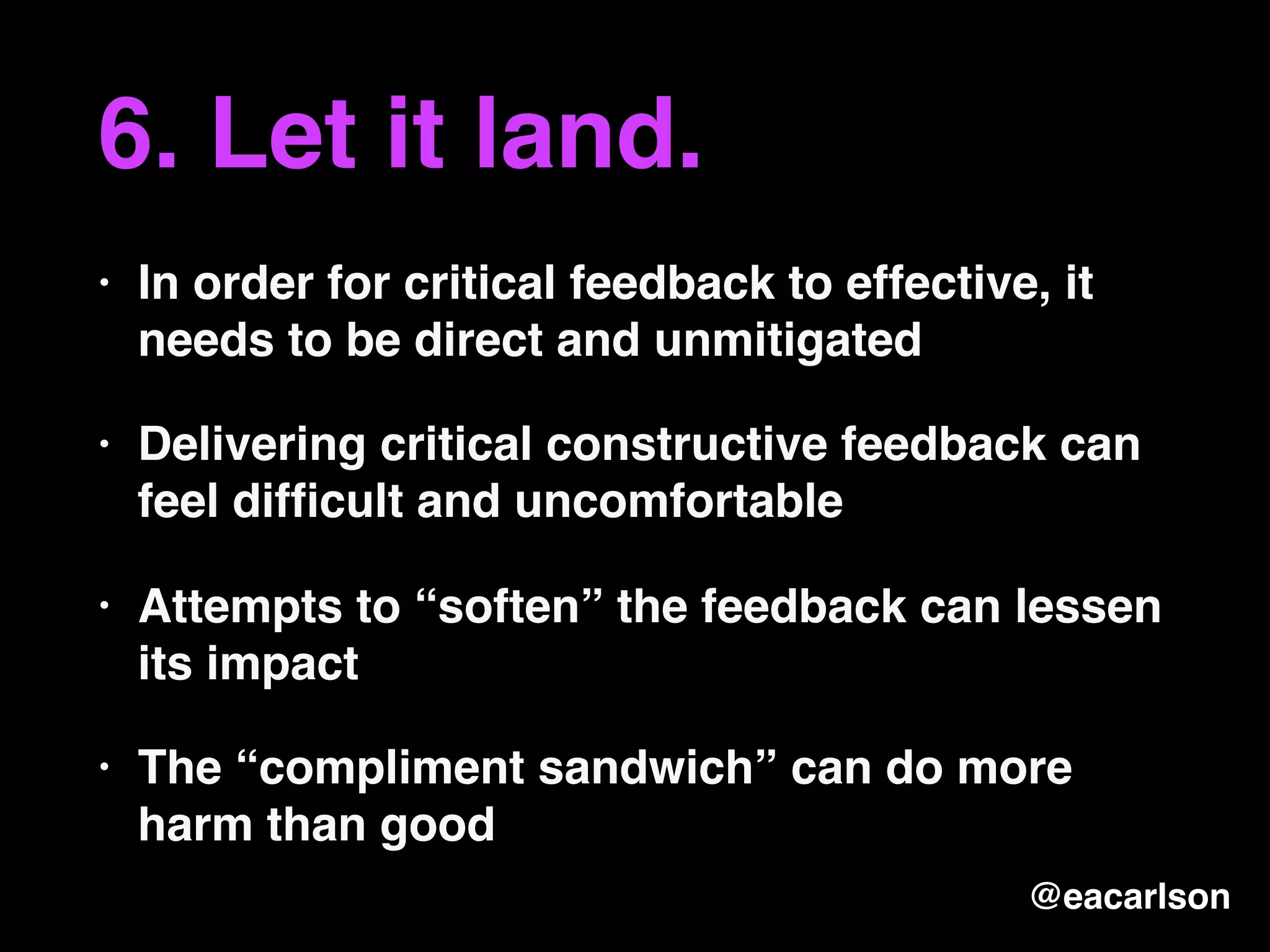 6. Let it land.
• In order for critical feedback to effective, it
needs to be direct and unmitigated
• Delivering critical constructive feedback can
feel difﬁcult and uncomfortable
• Attempts to “soften” the feedback can lessen
its impact
• The “compliment sandwich” can do more
harm than good
@eacarlson
 