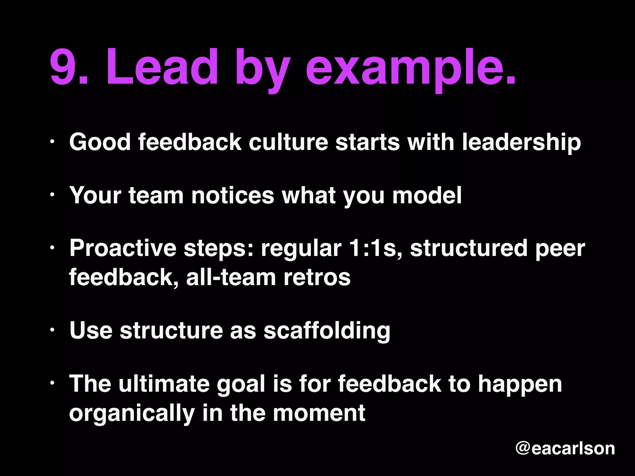 9. Lead by example.
• Good feedback culture starts with leadership
• Your team notices what you model
• Proactive steps: regular 1:1s, structured peer
feedback, all-team retros
• Use structure as scaffolding
• The ultimate goal is for feedback to happen
organically in the moment
@eacarlson
 
