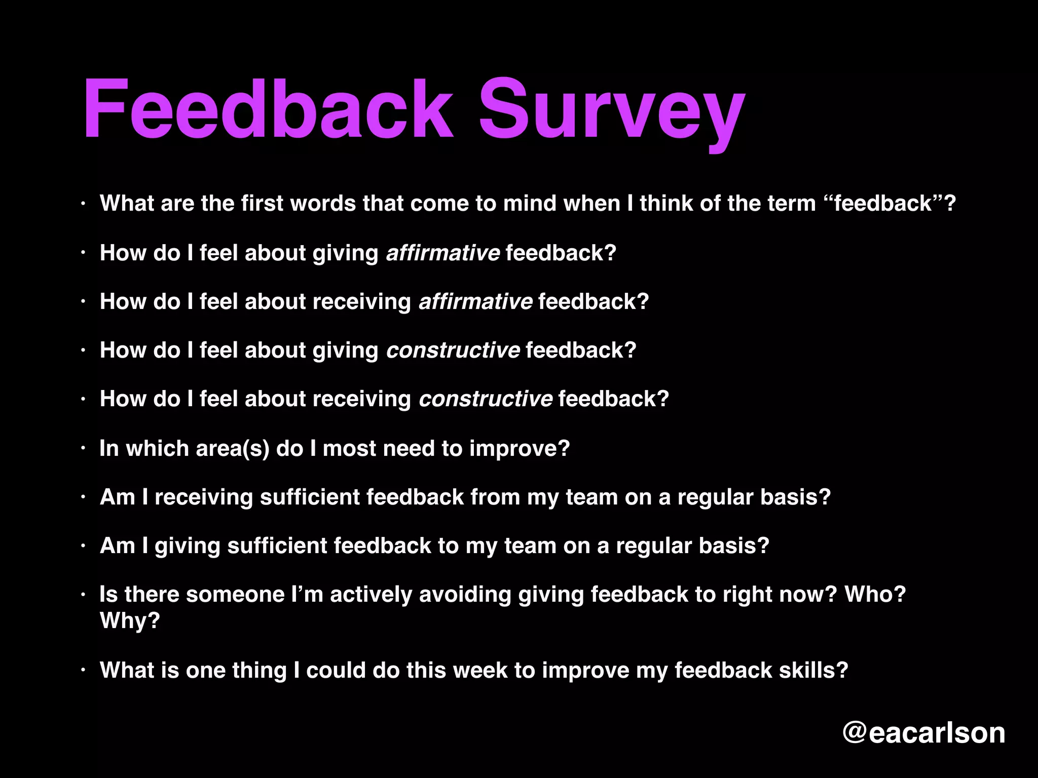 Feedback Survey
• What are the ﬁrst words that come to mind when I think of the term “feedback”?
• How do I feel about giving afﬁrmative feedback?
• How do I feel about receiving afﬁrmative feedback?
• How do I feel about giving constructive feedback?
• How do I feel about receiving constructive feedback?
• In which area(s) do I most need to improve?
• Am I receiving sufﬁcient feedback from my team on a regular basis?
• Am I giving sufﬁcient feedback to my team on a regular basis?
• Is there someone I’m actively avoiding giving feedback to right now? Who?
Why?
• What is one thing I could do this week to improve my feedback skills?
@eacarlson
 