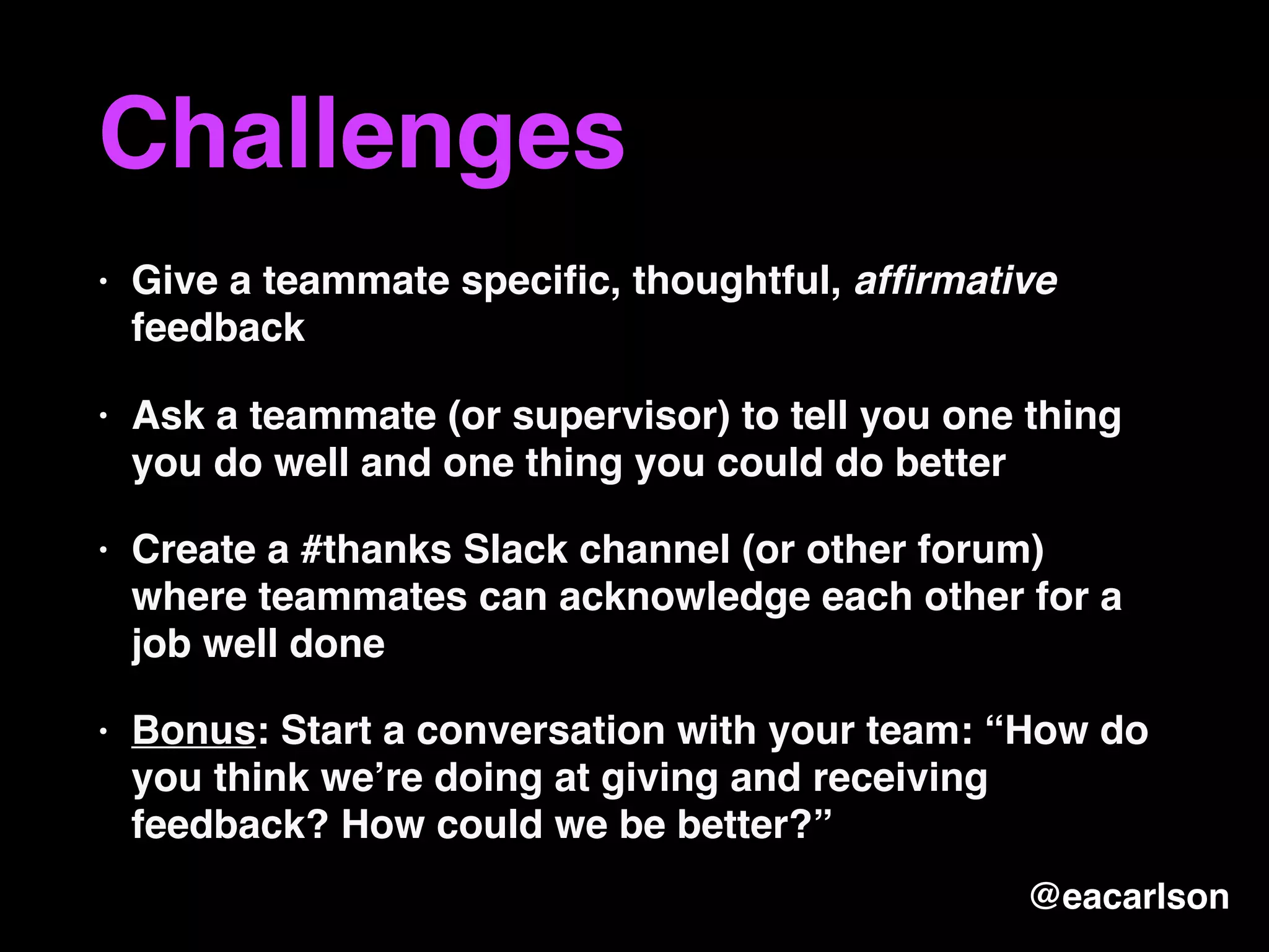 Challenges
• Give a teammate speciﬁc, thoughtful, afﬁrmative
feedback
• Ask a teammate (or supervisor) to tell you one thing
you do well and one thing you could do better
• Create a #thanks Slack channel (or other forum)
where teammates can acknowledge each other for a
job well done
• Bonus: Start a conversation with your team: “How do
you think we’re doing at giving and receiving
feedback? How could we be better?”
@eacarlson
 