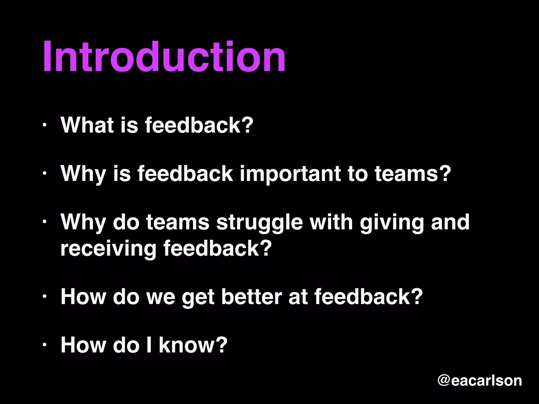 Introduction
• What is feedback?
• Why is feedback important to teams?
• Why do teams struggle with giving and
receiving feedback?
• How do we get better at feedback?
• How do I know?
@eacarlson
 