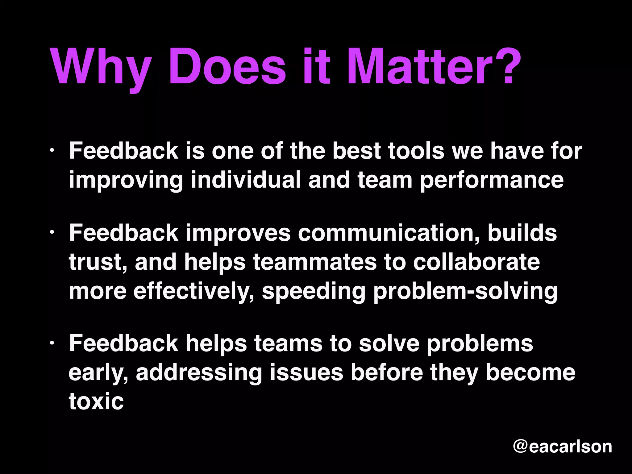 Why Does it Matter?
• Feedback is one of the best tools we have for
improving individual and team performance
• Feedback improves communication, builds
trust, and helps teammates to collaborate
more effectively, speeding problem-solving
• Feedback helps teams to solve problems
early, addressing issues before they become
toxic
@eacarlson
 
