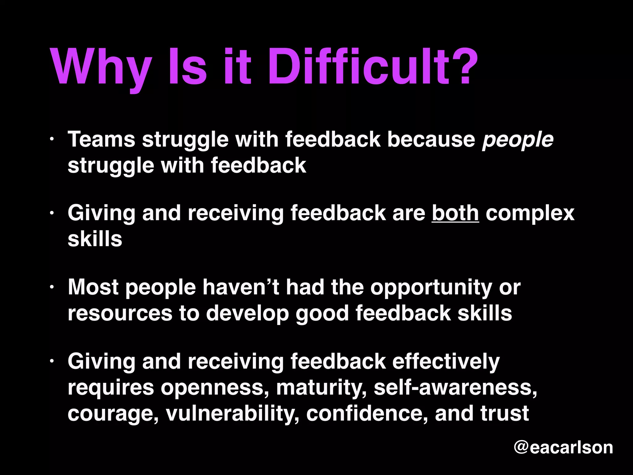 Why Is it Difﬁcult?
• Teams struggle with feedback because people
struggle with feedback
• Giving and receiving feedback are both complex
skills
• Most people haven’t had the opportunity or
resources to develop good feedback skills
• Giving and receiving feedback effectively
requires openness, maturity, self-awareness,
courage, vulnerability, conﬁdence, and trust
@eacarlson
 
