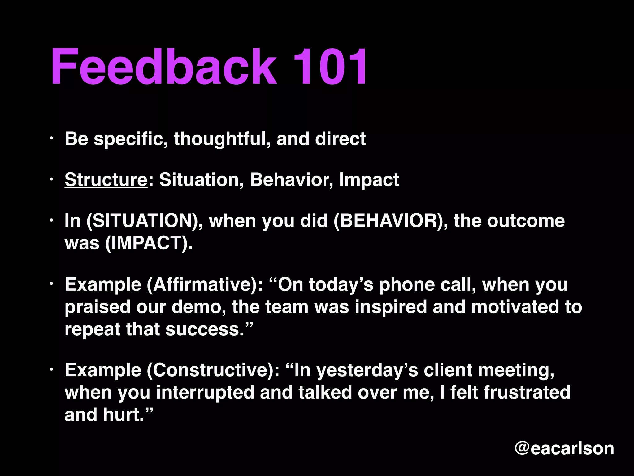 Feedback 101
• Be speciﬁc, thoughtful, and direct
• Structure: Situation, Behavior, Impact
• In (SITUATION), when you did (BEHAVIOR), the outcome
was (IMPACT).
• Example (Afﬁrmative): “On today’s phone call, when you
praised our demo, the team was inspired and motivated to
repeat that success.”
• Example (Constructive): “In yesterday’s client meeting,
when you interrupted and talked over me, I felt frustrated
and hurt.”
@eacarlson
 