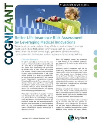 Better Life Insurance Risk Assessment
by Leveraging Medical Innovations
To elevate insurance underwriting efficiency and accuracy, insurers
must tap medical technology innovations such as wearable
fitness devices, smart phone apps, gene tests and bio-monitor/
risk-assessment techniques such as evidence-based underwriting.
Executive Summary
In today’s competitive environment, life insur-
ers must win as many customers as possible, but
at a price that is both profitable and equitable.
This means their underwriting risk assessment
techniques must be data driven and precise.
Life insurers currently collect risk information
through medical questionnaires on the under-
writing proposal form, general practitioner (GP)
or attending physician statements and medical
tests. If the applicant is insurable, insurers assign
the applicant to either preferred, standard or sub-
standard classes using a preferred underwriting
classification system. However, the approach is
inherently subjective. Hence, applicants with no
obvious risk parameters sometimes end up being
rated differently by different insurers.
The number and variety of diseases has increased
over the years. In the last quarter of the 20th
cen-
tury, at least 30 new diseases emerged, according
to the World Health Organization.1
Thanks to glo-
balization, people are now traveling the world,
resulting in the rapid spread of communicable dis-
eases. The Ebola virus disease epidemic is a case
in point. Many lifestyle diseases are emerging in
developing nations.
• Cognizant 20-20 Insights
Given this backdrop, insurers are challenged
to stay abreast of new diseases, diagnostics
and treatments to make correct underwriting
decisions.
Numerous medical innovations over the last
decade offer a promising remedy. They include
mapping of the human genome, cloning of human
stem cells, targeted cancer therapies, combina-
tion drug therapy for HIV, minimally invasive or
laparoscopic surgery, use of smart phone apps for
medical imagery and remote treatment delivery,
proliferation of bio-monitors, etc. In keeping with
these innovations, underwriting risk assessment
techniques have also evolved.
Emerging concepts in the medical risk assess-
ment arena include evidence-based underwriting
(EBU), use of wearable fitness devices in health
insurance and the application of gene test results
to the life and health underwriting process.
These innovations may lead to better understand-
ing of particular risks and more granular risk
classification. Use of EBU ensures that insurers
use the latest medical breakthroughs to deter-
mine the risk of death or disability from a disease.
Wearable fitness devices give health insurers
cognizant 20-20 insights | december 2014
 