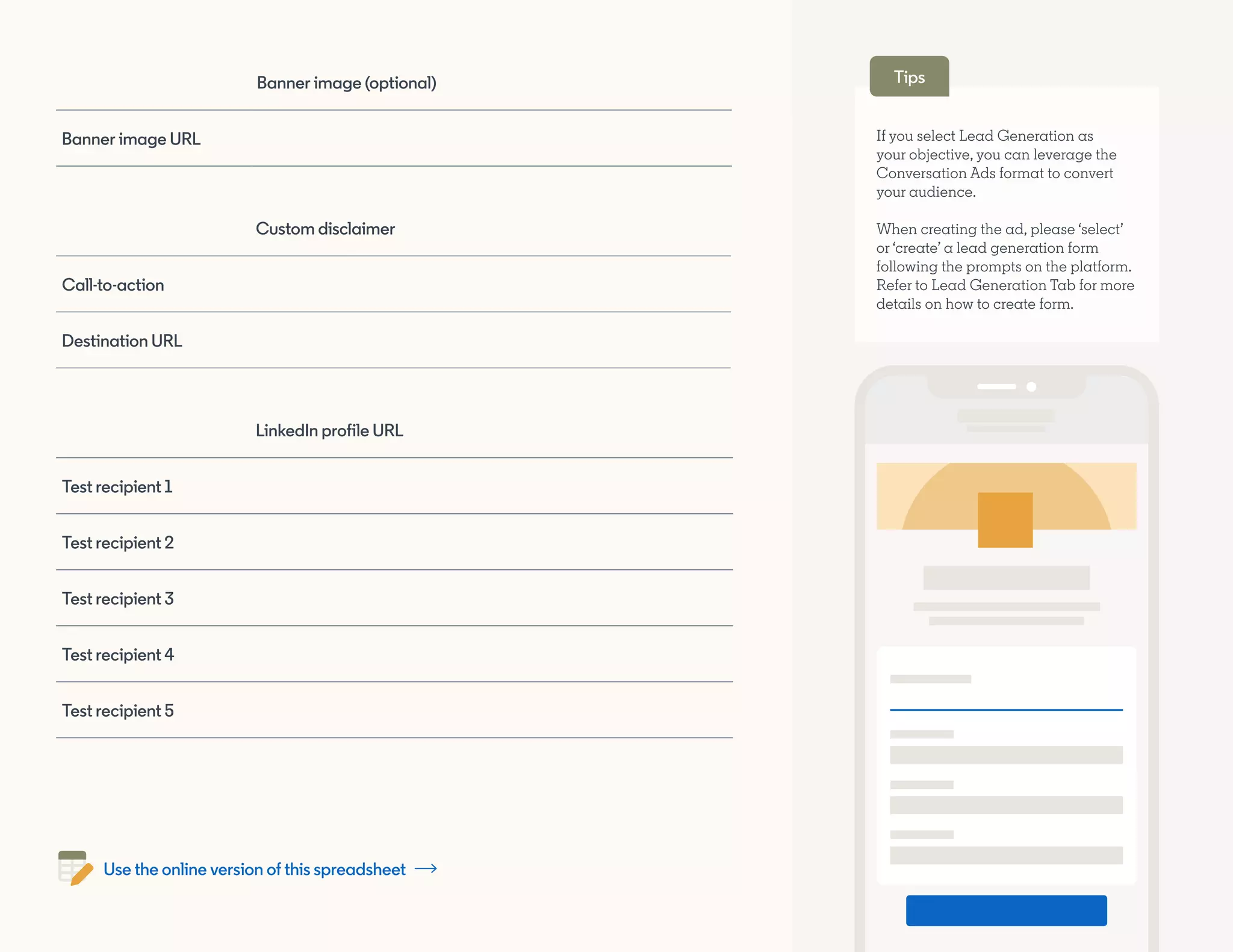 Banner image (optional)
Banner image URL
LinkedIn profile URL
Test recipient 1
Test recipient 2
Test recipient 3
Test recipient 4
Test recipient 5
Custom disclaimer
Call-to-action
Destination URL
If you select Lead Generation as
your objective, you can leverage the
Conversation Ads format to convert
your audience.
When creating the ad, please ‘select’
or ‘create’ a lead generation form
following the prompts on the platform.
Refer to Lead Generation Tab for more
details on how to create form.
Tips
Use the online version of this spreadsheet
 