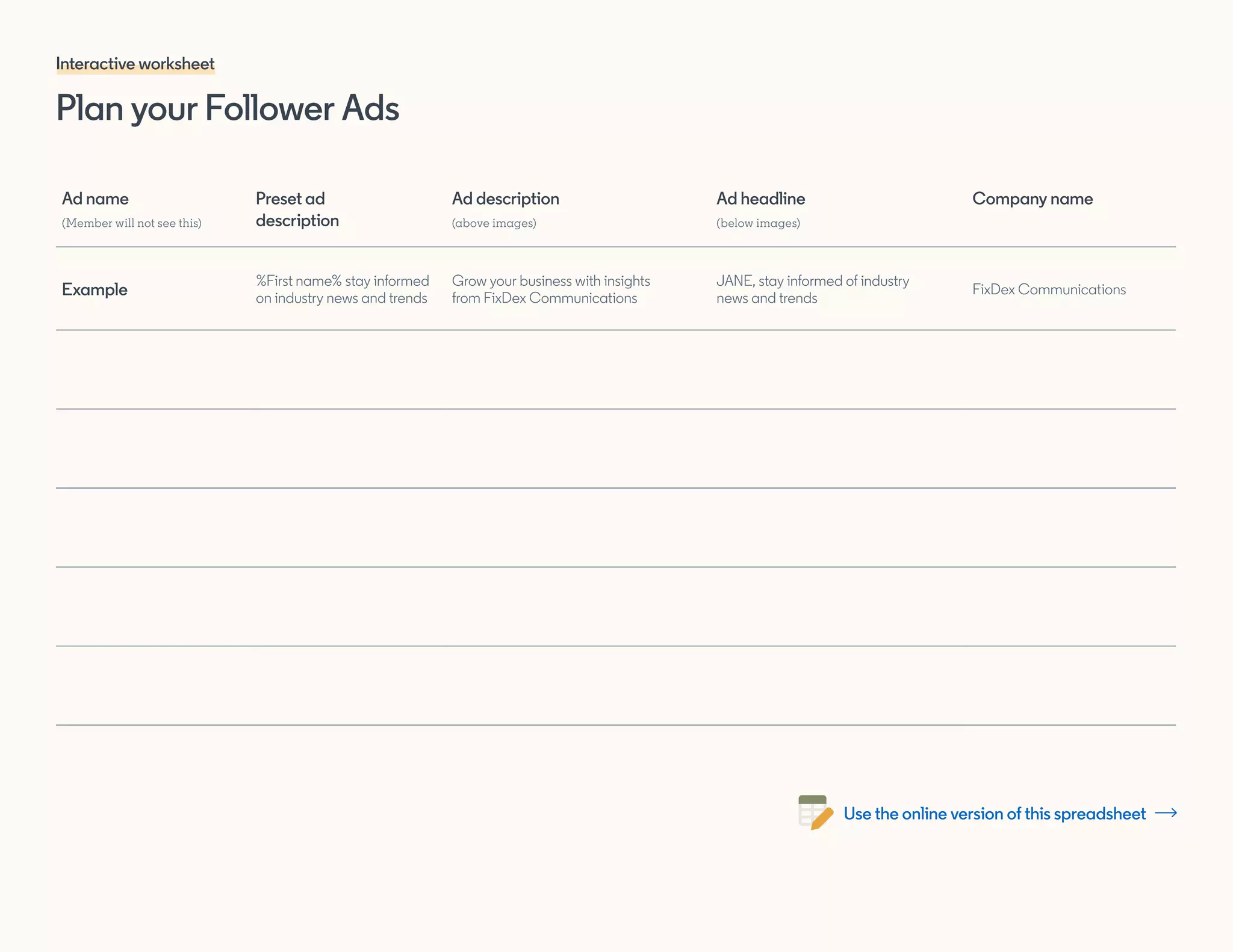 Plan your Follower Ads
Interactive worksheet
Ad name
(Member will not see this)
Preset ad
description
Ad description
(above images)
Ad headline
(below images)
Company name
Example
%First name% stay informed
on industry news and trends
Grow your business with insights
from FixDex Communications
JANE, stay informed of industry
news and trends
FixDex Communications
Use the online version of this spreadsheet
 