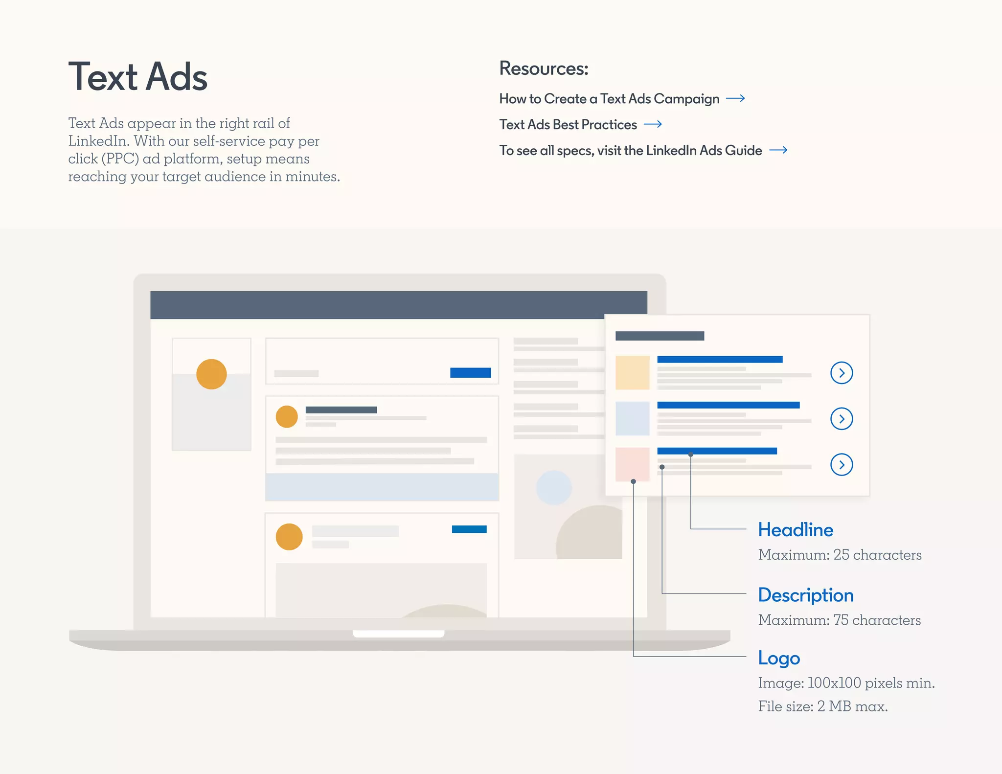 How to Create a Text Ads Campaign
Text Ads Best Practices
To see all specs, visit the LinkedIn Ads Guide
Resources:
Text Ads
Text Ads appear in the right rail of
LinkedIn. With our self-service pay per
click (PPC) ad platform, setup means
reaching your target audience in minutes.
Headline
Maximum: 25 characters
Description
Maximum: 75 characters
Logo
Image: 100x100 pixels min.
File size: 2 MB max.
 