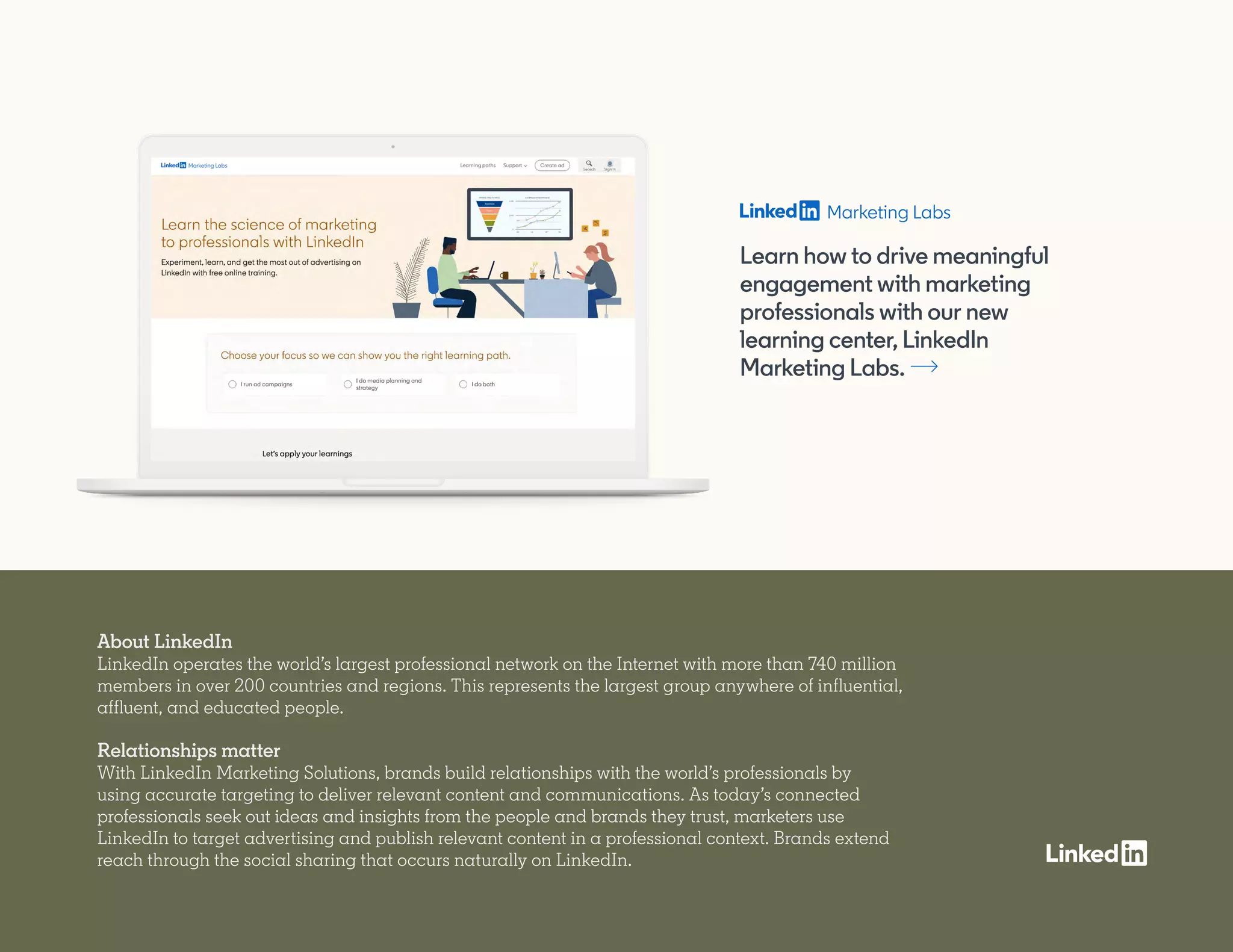 About LinkedIn
LinkedIn operates the world’s largest professional network on the Internet with more than 740 million
members in over 200 countries and regions. This represents the largest group anywhere of influential,
affluent, and educated people.
Relationships matter
With LinkedIn Marketing Solutions, brands build relationships with the world’s professionals by
using accurate targeting to deliver relevant content and communications. As today’s connected
professionals seek out ideas and insights from the people and brands they trust, marketers use
LinkedIn to target advertising and publish relevant content in a professional context. Brands extend
reach through the social sharing that occurs naturally on LinkedIn.
Learn how to drive meaningful
engagement with marketing
professionals with our new
learning center, LinkedIn
Marketing Labs.
 