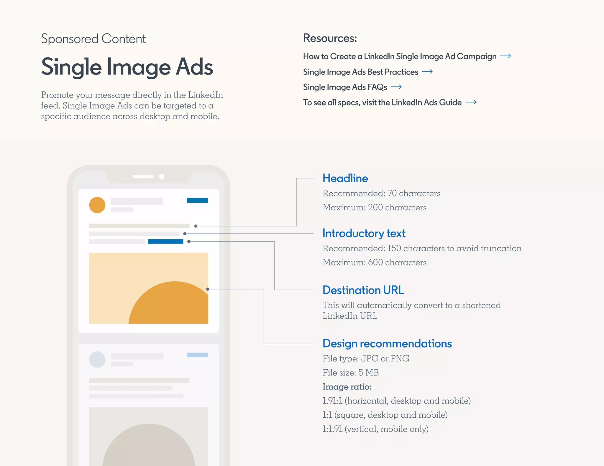 Promote your message directly in the LinkedIn
feed. Single Image Ads can be targeted to a
specific audience across desktop and mobile.
Introductory text
Recommended: 150 characters to avoid truncation
Maximum: 600 characters
Headline
Recommended: 70 characters
Maximum: 200 characters
Destination URL
This will automatically convert to a shortened
LinkedIn URL
Design recommendations
File type: JPG or PNG
File size: 5 MB
Image ratio:
1.91:1 (horizontal, desktop and mobile)
1:1 (square, desktop and mobile)
1:1.91 (vertical, mobile only)
Resources:
How to Create a LinkedIn Single Image Ad Campaign
Single Image Ads Best Practices
Single Image Ads FAQs
To see all specs, visit the LinkedIn Ads Guide
Sponsored Content
Single Image Ads
 