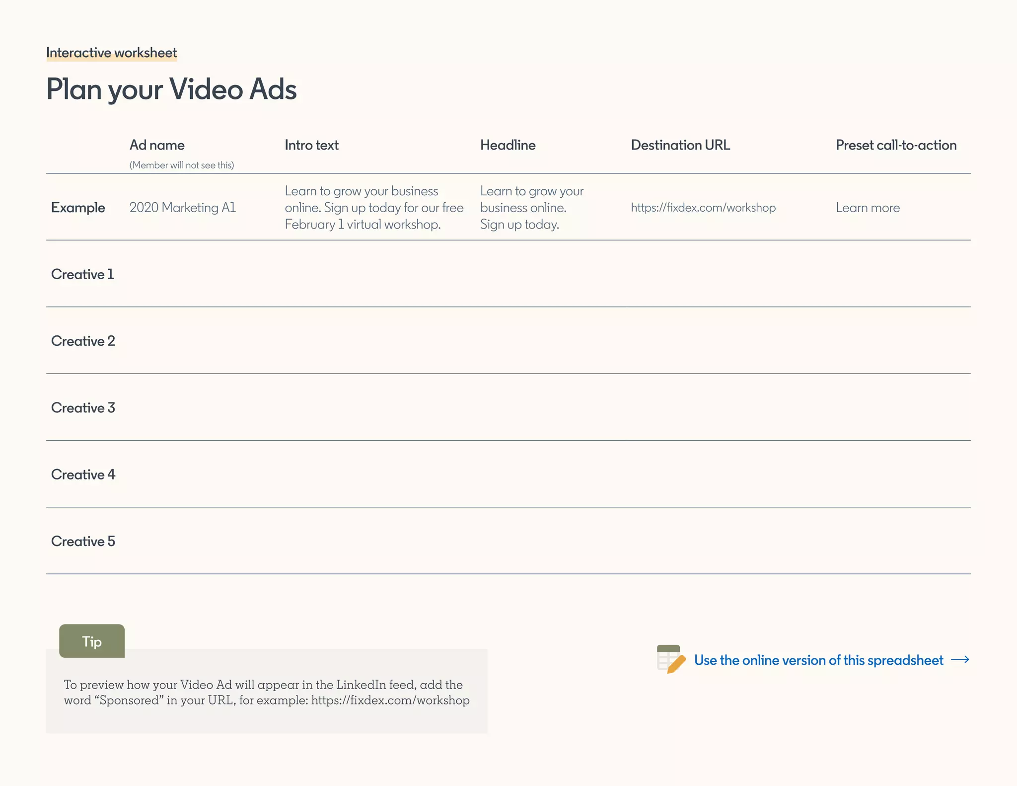 To preview how your Video Ad will appear in the LinkedIn feed, add the
word “Sponsored” in your URL, for example: https://fixdex.com/workshop
Ad name
(Member will not see this)
Intro text Headline Destination URL Preset call-to-action
Example 2020 Marketing A1
Learn to grow your business
online. Sign up today for our free
February 1 virtual workshop.
Learn to grow your
business online.
Sign up today.
https://fixdex.com/workshop Learn more
Creative 1
Creative 2
Creative 3
Creative 4
Creative 5
Plan your Video Ads
Interactive worksheet
Tip
Use the online version of this spreadsheet
 