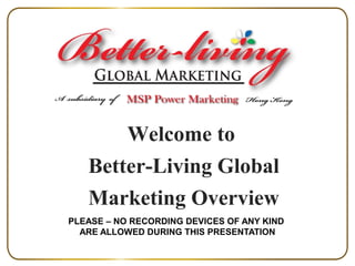 Welcome to
Better-Living Global
Marketing Overview
PLEASE – NO RECORDING DEVICES OF ANY KIND
ARE ALLOWED DURING THIS PRESENTATION

 