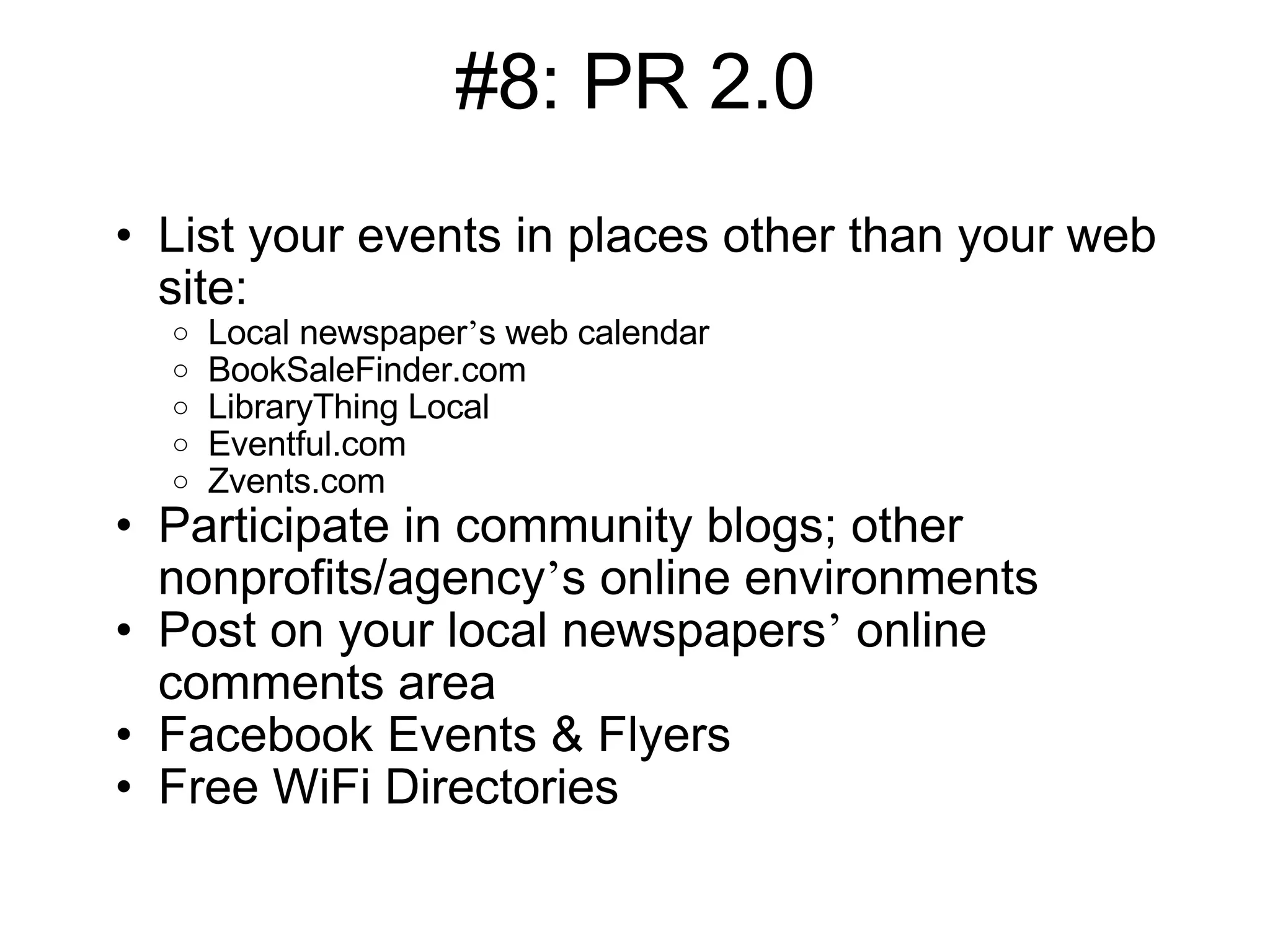 #8: PR 2.0 List your events in places other than your web site: Local newspaper ’ s web calendar BookSaleFinder.com LibraryThing Local Eventful.com Zvents.com Participate in community blogs; other nonprofits/agency ’ s online environments Post on your local newspapers ’  online comments area Facebook Events & Flyers Free WiFi Directories 