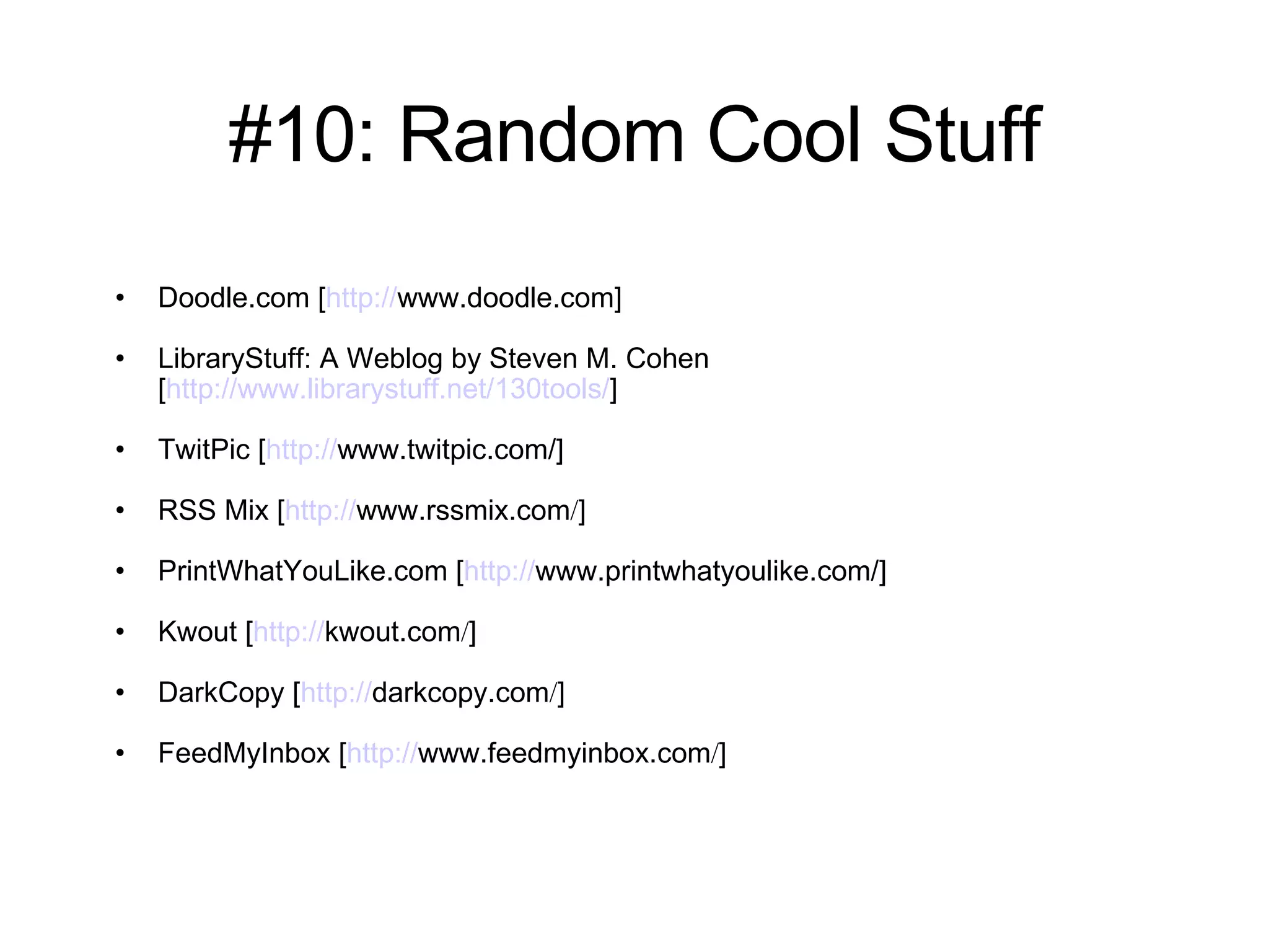 #10: Random Cool Stuff Doodle.com [ http:// www.doodle.com ] LibraryStuff: A Weblog by Steven M. Cohen [ http://www.librarystuff.net/130tools/ ] TwitPic [ http:// www.twitpic.com /] RSS Mix [ http:// www.rssmix.com / ] PrintWhatYouLike.com [ http:// www.printwhatyoulike.com /] Kwout [ http:// kwout.com / ] DarkCopy [ http:// darkcopy.com / ] FeedMyInbox [ http:// www.feedmyinbox.com / ] 