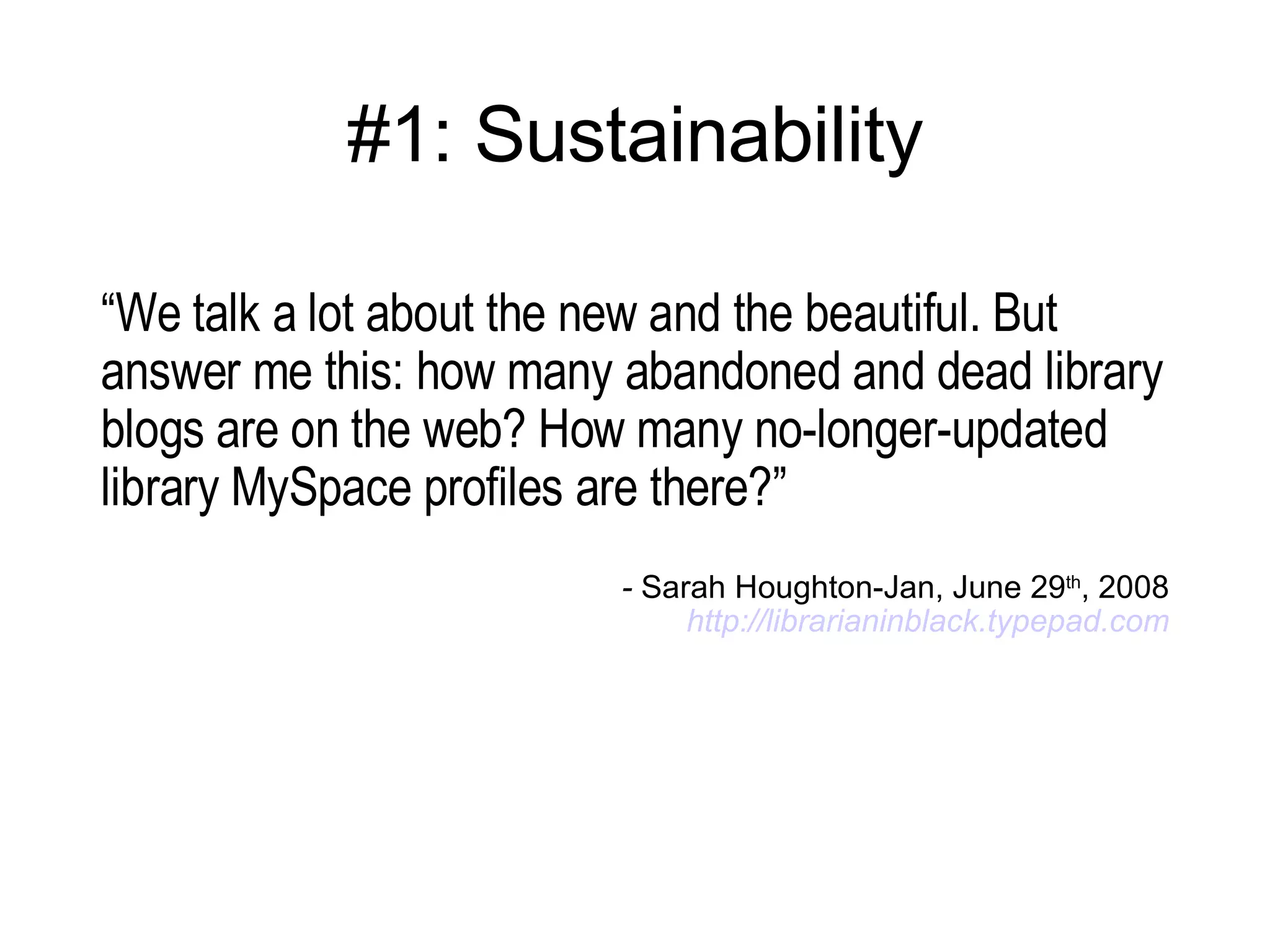 #1: Sustainability “ We talk a lot about the new and the beautiful. But answer me this: how many abandoned and dead library blogs are on the web? How many no-longer-updated library MySpace profiles are there?” -  Sarah Houghton-Jan, June 29 th , 2008 http:// librarianinblack.typepad.com 