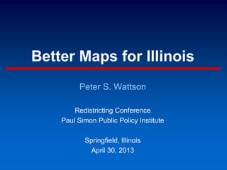 Better Maps for Illinois
Peter S. Wattson
Redistricting Conference
Paul Simon Public Policy Institute
Springfield, Illinois
April 30, 2013
 