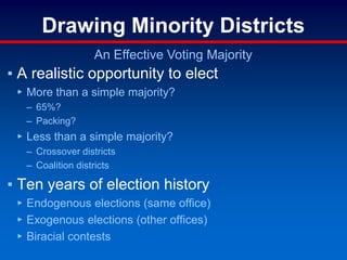 Drawing Minority Districts
An Effective Voting Majority
▪ A realistic opportunity to elect
▸ More than a simple majority?
– 65%?
– Packing?
▸ Less than a simple majority?
– Crossover districts
– Coalition districts
▪ Ten years of election history
▸ Endogenous elections (same office)
▸ Exogenous elections (other offices)
▸ Biracial contests
 