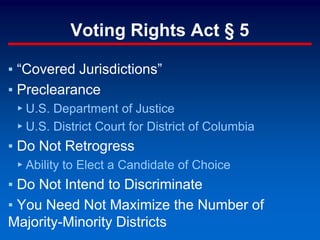 Voting Rights Act § 5
▪ “Covered Jurisdictions”
▪ Preclearance
▸ U.S. Department of Justice
▸ U.S. District Court for District of Columbia
▪ Do Not Retrogress
▸ Ability to Elect a Candidate of Choice
▪ Do Not Intend to Discriminate
▪ You Need Not Maximize the Number of
Majority-Minority Districts
 