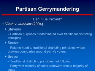 Partisan Gerrymandering
Can It Be Proved?
▪ Vieth v. Jubelier (2004)
▸ Stevens
– Partisan purposes predominated over traditional districting
principles
▸ Souter
– Paid no heed to traditional districting principles where
drawing boundaries around party’s voters
▸ Breyer
– Traditional districting principles not followed
– Party with minority of votes statewide wins a majority of
seats
 