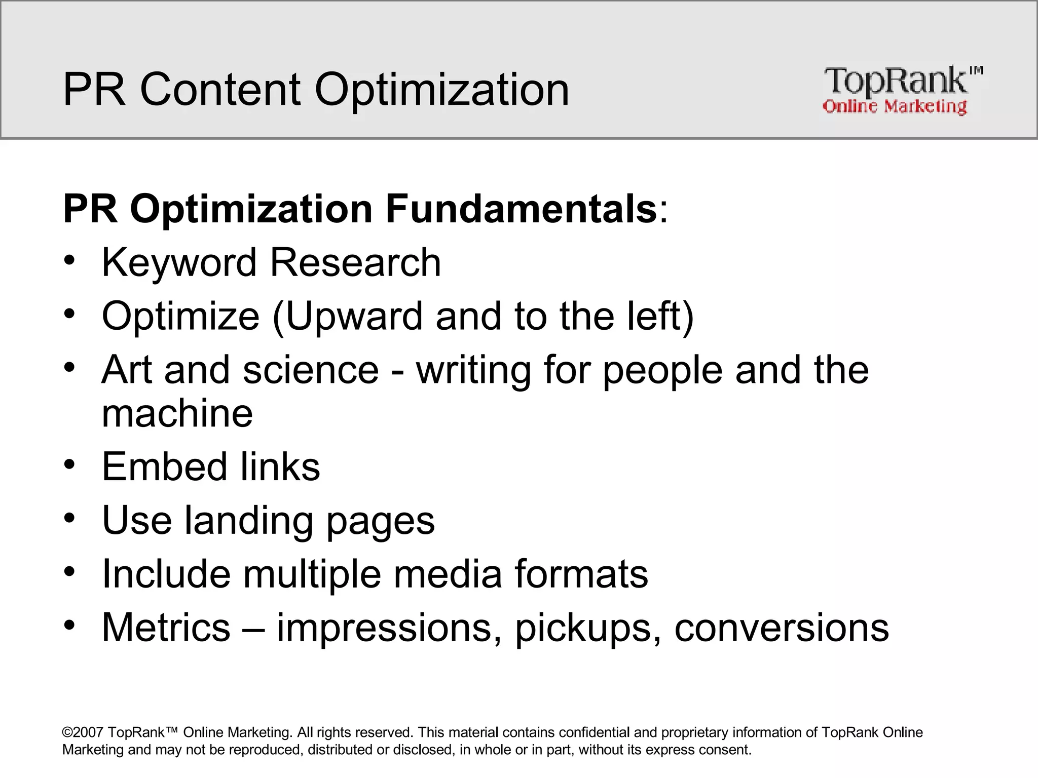 PR Content Optimization PR Optimization Fundamentals : Keyword Research Optimize (Upward and to the left) Art and science - writing for people and the machine Embed links Use landing pages Include multiple media formats Metrics – impressions, pickups, conversions 