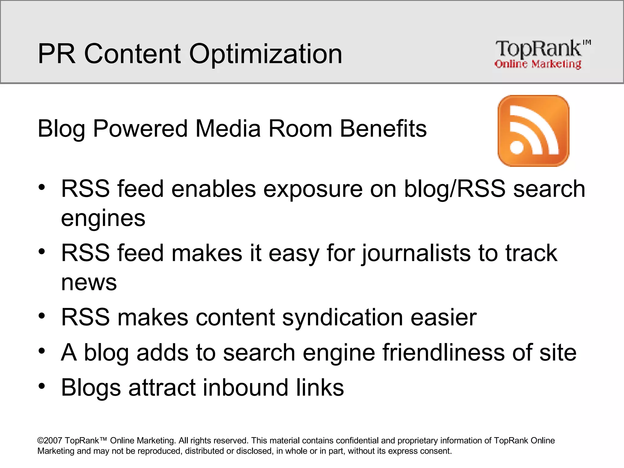 PR Content Optimization Blog Powered Media Room Benefits RSS feed enables exposure on blog/RSS search engines RSS feed makes it easy for journalists to track news RSS makes content syndication easier A blog adds to search engine friendliness of site Blogs attract inbound links 